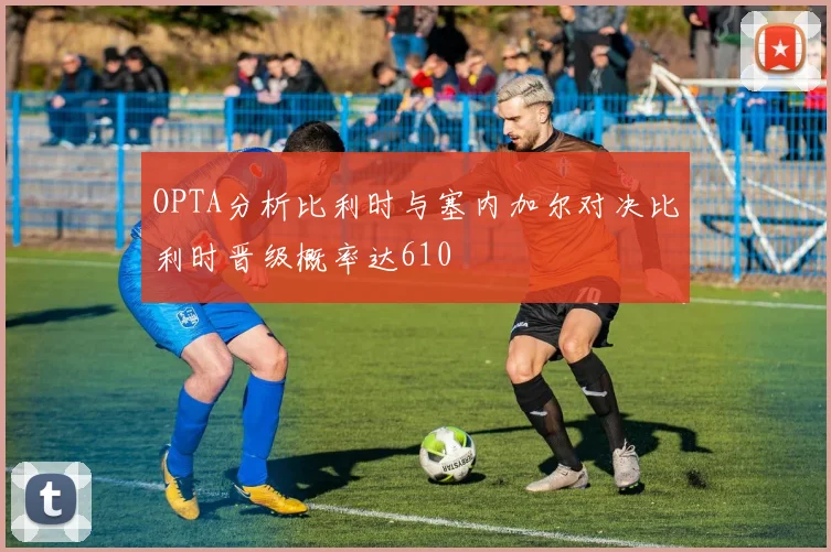 OPTA分析比利时与塞内加尔对决比利时晋级概率达610
