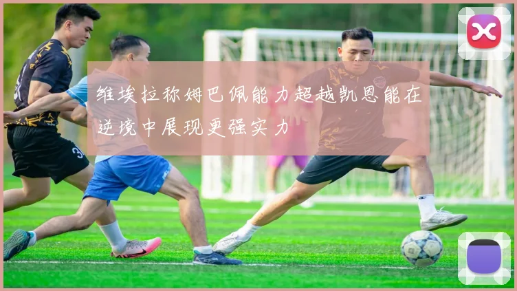 维埃拉称姆巴佩能力超越凯恩能在逆境中展现更强实力