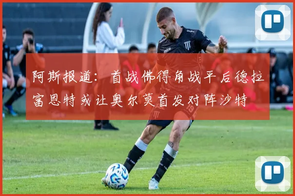 阿斯报道：首战佛得角战平后德拉富恩特或让奥尔莫首发对阵沙特