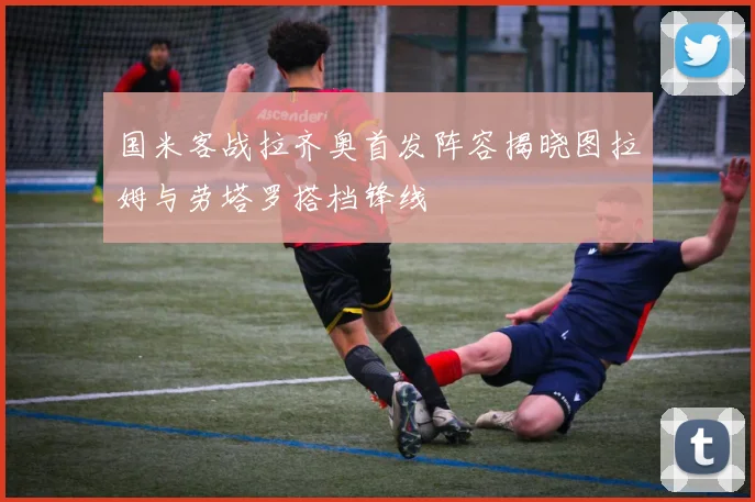 国米客战拉齐奥首发阵容揭晓图拉姆与劳塔罗搭档锋线