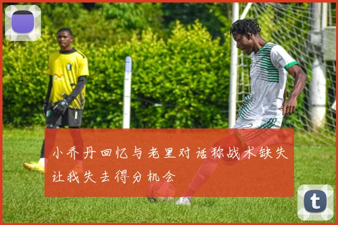 小乔丹回忆与老里对话称战术缺失让我失去得分机会