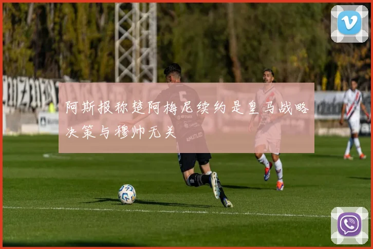阿斯报称楚阿梅尼续约是皇马战略决策与穆帅无关