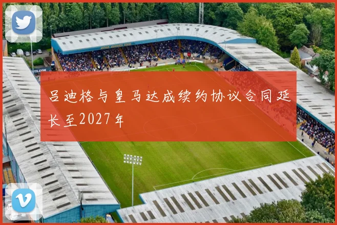 吕迪格与皇马达成续约协议合同延长至2027年