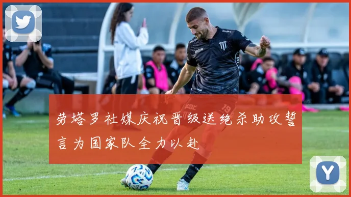 劳塔罗社媒庆祝晋级送绝杀助攻誓言为国家队全力以赴