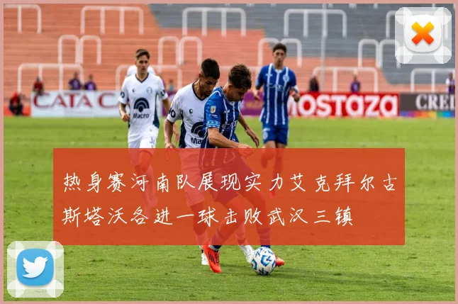 热身赛河南队展现实力艾克拜尔古斯塔沃各进一球击败武汉三镇