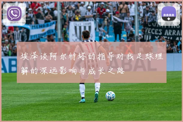 埃泽谈阿尔特塔的指导对我足球理解的深远影响与成长之路