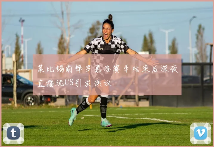 莱比锡前锋罗慕洛赛季结束后深夜直播玩CS引发热议