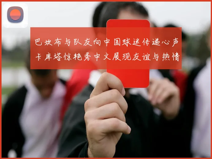 巴坎布与队友向中国球迷传递心声卡库塔惊艳秀中文展现友谊与热情