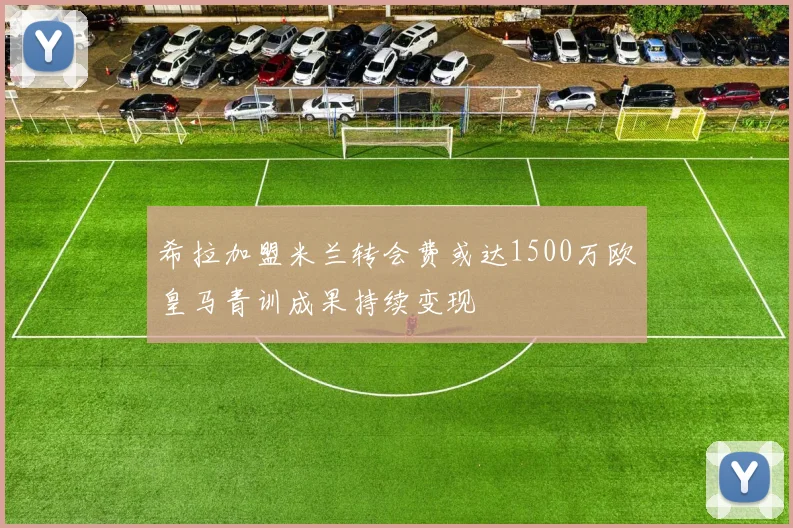 希拉加盟米兰转会费或达1500万欧皇马青训成果持续变现