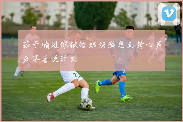 茹子楠进球献给奶奶感恩支持心声分享喜悦时刻