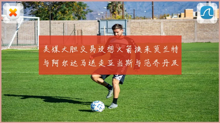 美媒大胆交易设想火箭换来莫兰特与阿尔达马送走亚当斯与范乔丹及两个选秀权