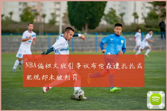 NBA偏袒文班引争议布伦森遭扎扎式犯规却未被判罚