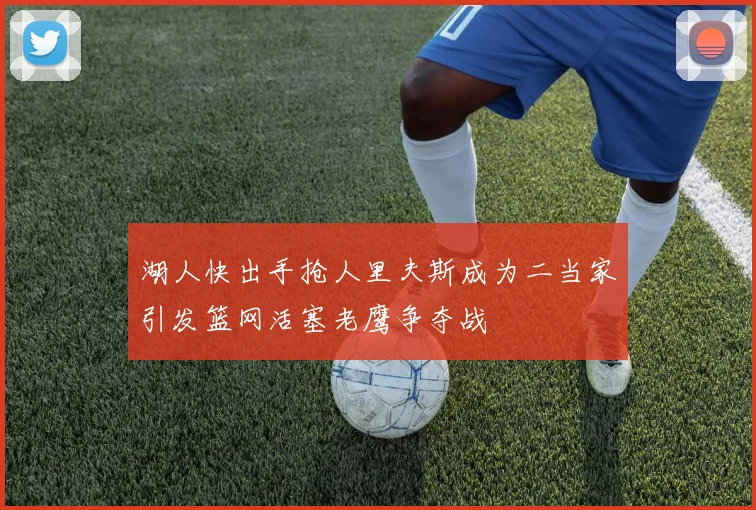 湖人快出手抢人里夫斯成为二当家引发篮网活塞老鹰争夺战